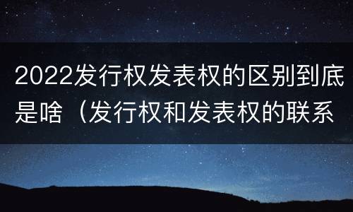 2022发行权发表权的区别到底是啥（发行权和发表权的联系与区别）