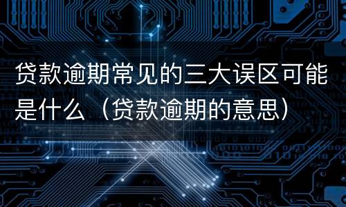 贷款逾期常见的三大误区可能是什么（贷款逾期的意思）