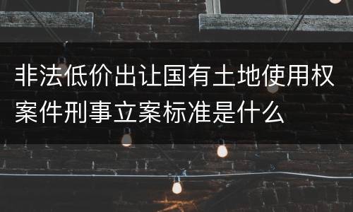 非法低价出让国有土地使用权案件刑事立案标准是什么