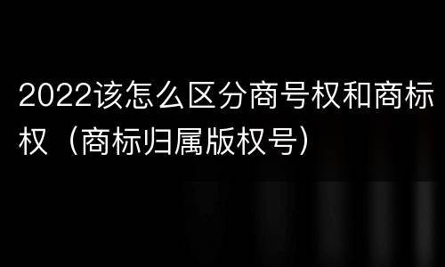 2022该怎么区分商号权和商标权（商标归属版权号）