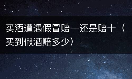 买酒遭遇假冒赔一还是赔十（买到假酒赔多少）