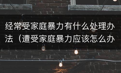 经常受家庭暴力有什么处理办法（遭受家庭暴力应该怎么办）