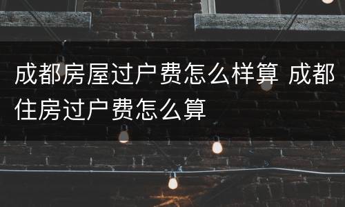 成都房屋过户费怎么样算 成都住房过户费怎么算