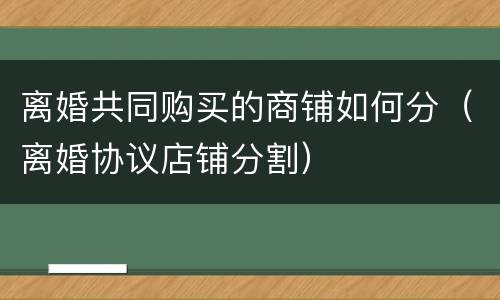 离婚共同购买的商铺如何分（离婚协议店铺分割）