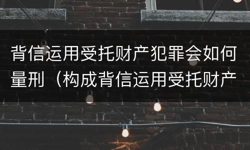 背信运用受托财产犯罪会如何量刑（构成背信运用受托财产罪的立案标准）