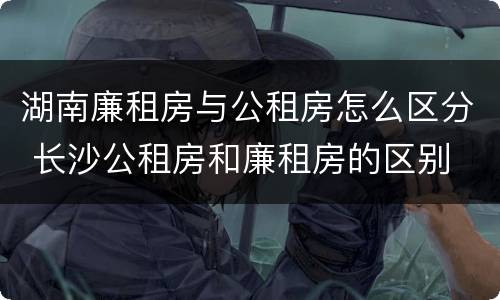 湖南廉租房与公租房怎么区分 长沙公租房和廉租房的区别