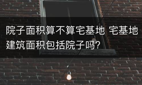 院子面积算不算宅基地 宅基地建筑面积包括院子吗?