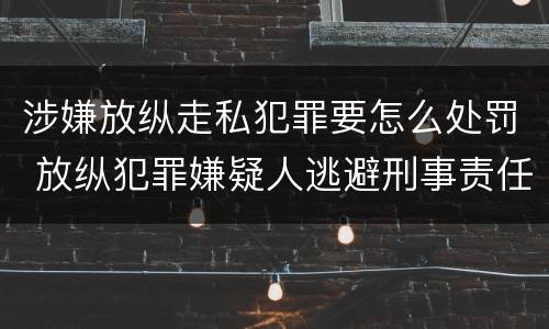 涉嫌放纵走私犯罪要怎么处罚 放纵犯罪嫌疑人逃避刑事责任