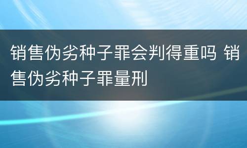 销售伪劣种子罪会判得重吗 销售伪劣种子罪量刑