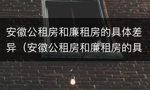 安徽公租房和廉租房的具体差异（安徽公租房和廉租房的具体差异有哪些）