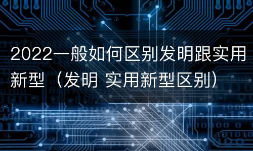 2022一般如何区别发明跟实用新型（发明 实用新型区别）