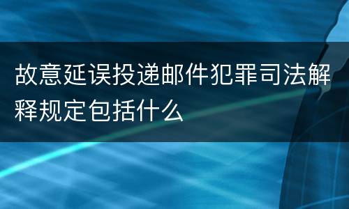 故意延误投递邮件犯罪司法解释规定包括什么