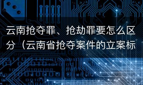 云南抢夺罪、抢劫罪要怎么区分（云南省抢夺案件的立案标准）