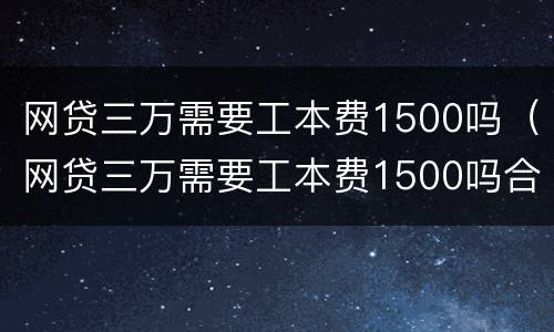 网贷三万需要工本费1500吗（网贷三万需要工本费1500吗合法吗）