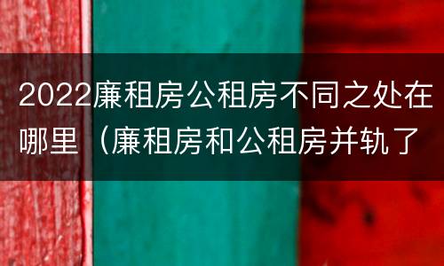 2022廉租房公租房不同之处在哪里（廉租房和公租房并轨了吗）