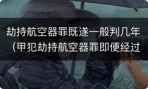 劫持航空器罪既遂一般判几年（甲犯劫持航空器罪即便经过30年也可能被追诉）