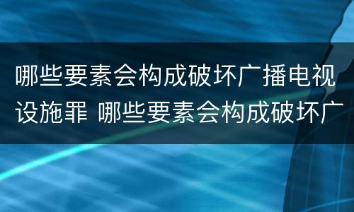 哪些要素会构成破坏广播电视设施罪 哪些要素会构成破坏广播电视设施罪行