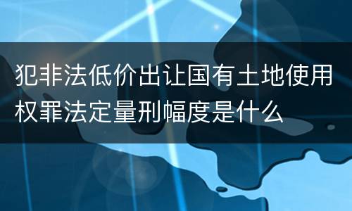 犯非法低价出让国有土地使用权罪法定量刑幅度是什么