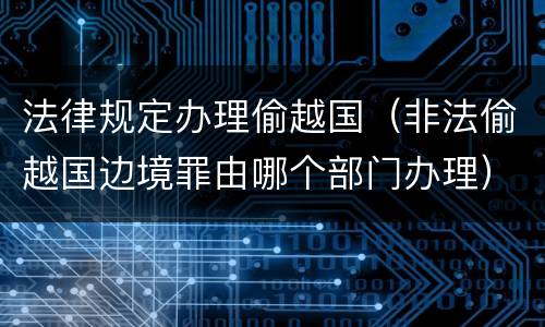 法律规定办理偷越国（非法偷越国边境罪由哪个部门办理）