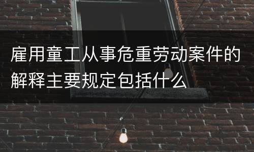 雇用童工从事危重劳动案件的解释主要规定包括什么