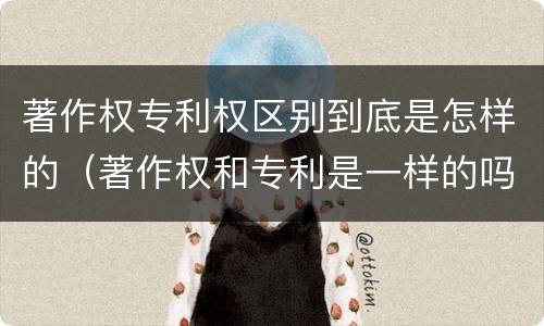 著作权专利权区别到底是怎样的（著作权和专利是一样的吗）