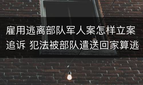 雇用逃离部队军人案怎样立案追诉 犯法被部队遣送回家算逃兵吗