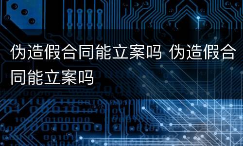 伪造假合同能立案吗 伪造假合同能立案吗