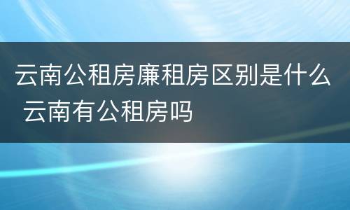 云南公租房廉租房区别是什么 云南有公租房吗