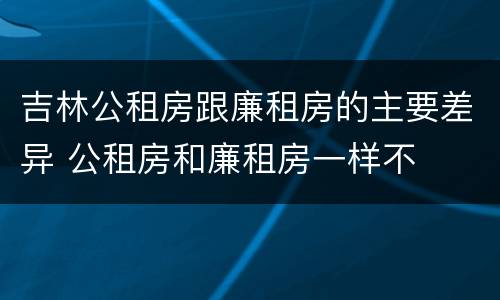 吉林公租房跟廉租房的主要差异 公租房和廉租房一样不