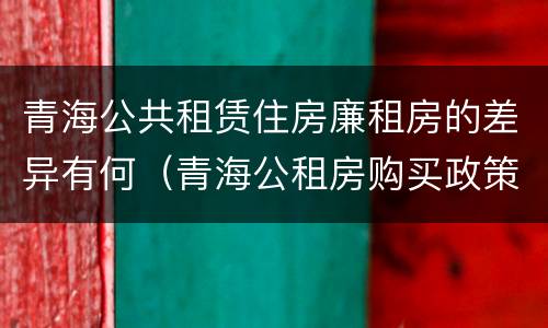 青海公共租赁住房廉租房的差异有何（青海公租房购买政策）