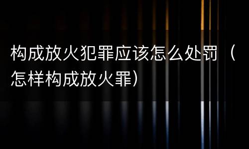 构成放火犯罪应该怎么处罚（怎样构成放火罪）