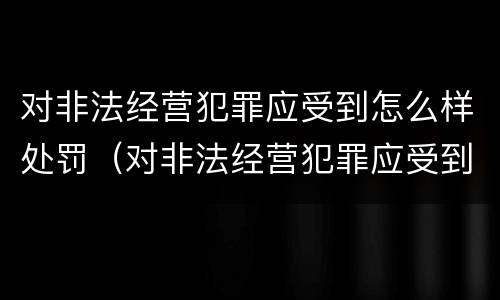 对非法经营犯罪应受到怎么样处罚（对非法经营犯罪应受到怎么样处罚呢）
