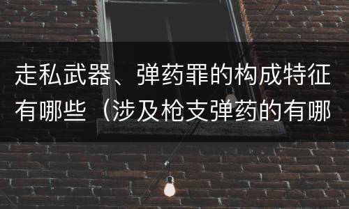 走私武器、弹药罪的构成特征有哪些（涉及枪支弹药的有哪些罪）