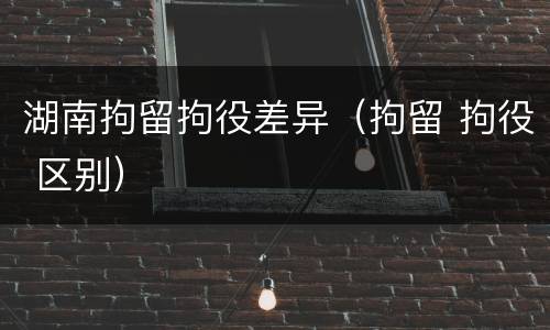 湖南拘留拘役差异（拘留 拘役 区别）