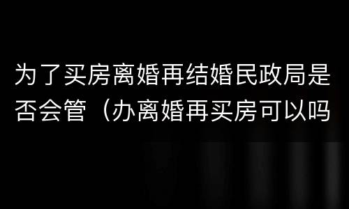 为了买房离婚再结婚民政局是否会管（办离婚再买房可以吗）