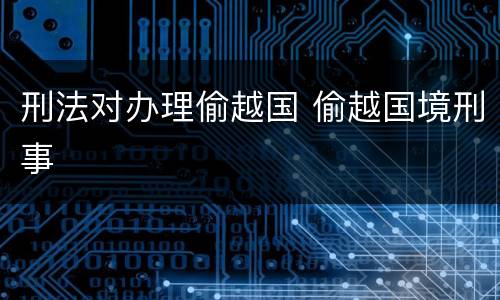 刑法对办理偷越国 偷越国境刑事