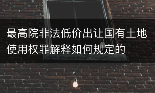 最高院非法低价出让国有土地使用权罪解释如何规定的