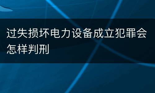 过失损坏电力设备成立犯罪会怎样判刑