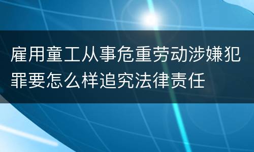 雇用童工从事危重劳动涉嫌犯罪要怎么样追究法律责任