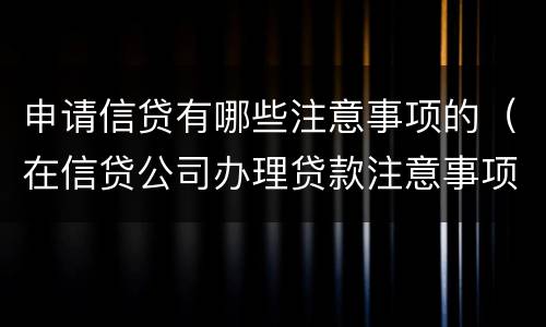 申请信贷有哪些注意事项的（在信贷公司办理贷款注意事项）