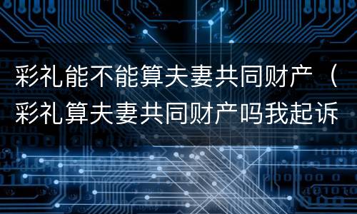彩礼能不能算夫妻共同财产（彩礼算夫妻共同财产吗我起诉离婚会不会分割财产）