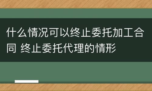 什么情况可以终止委托加工合同 终止委托代理的情形
