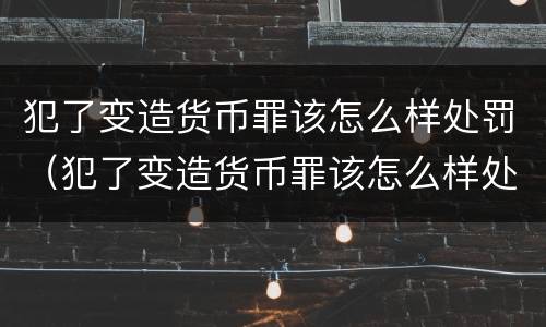 犯了变造货币罪该怎么样处罚（犯了变造货币罪该怎么样处罚他）