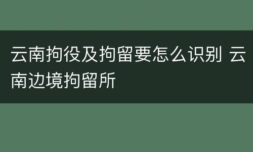 云南拘役及拘留要怎么识别 云南边境拘留所