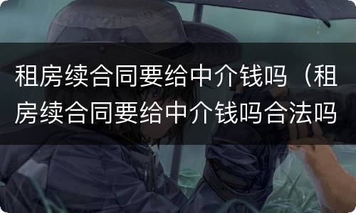 租房续合同要给中介钱吗（租房续合同要给中介钱吗合法吗）