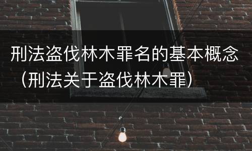 刑法盗伐林木罪名的基本概念（刑法关于盗伐林木罪）