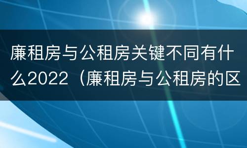 廉租房与公租房关键不同有什么2022（廉租房与公租房的区别在哪里）