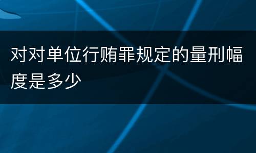 对对单位行贿罪规定的量刑幅度是多少