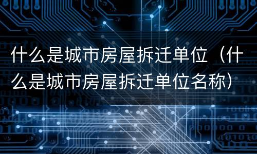 什么是城市房屋拆迁单位（什么是城市房屋拆迁单位名称）
