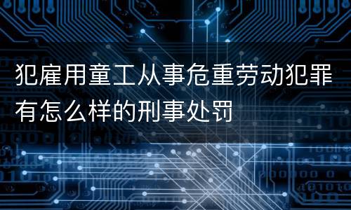 犯雇用童工从事危重劳动犯罪有怎么样的刑事处罚